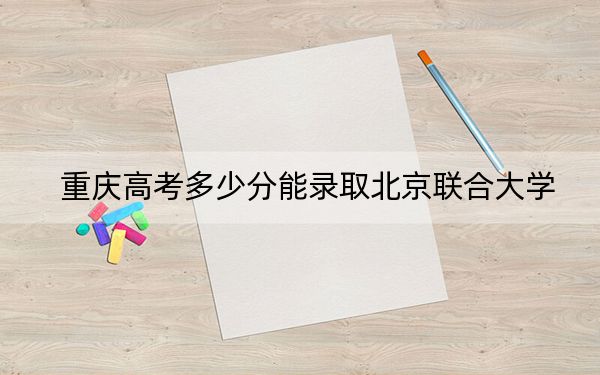 重庆高考多少分能录取北京联合大学？附2022-2024年最低录取分数线