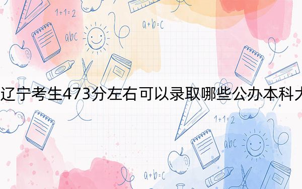 辽宁考生473分左右可以录取哪些公办本科大学？（附带2022-2024年473录取名单）