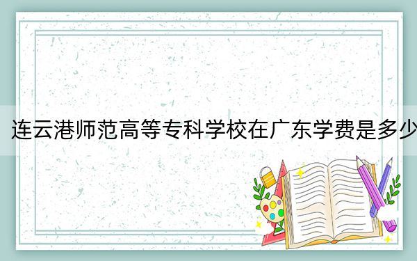 连云港师范高等专科学校在广东学费是多少？招生计划？录取分数线是多少？