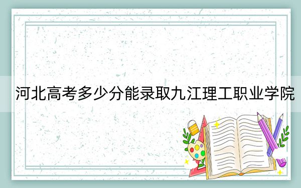 河北高考多少分能录取九江理工职业学院？附2022-2024年最低录取分数线