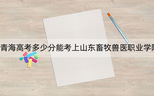 青海高考多少分能考上山东畜牧兽医职业学院？附2022-2024年最低录取分数线