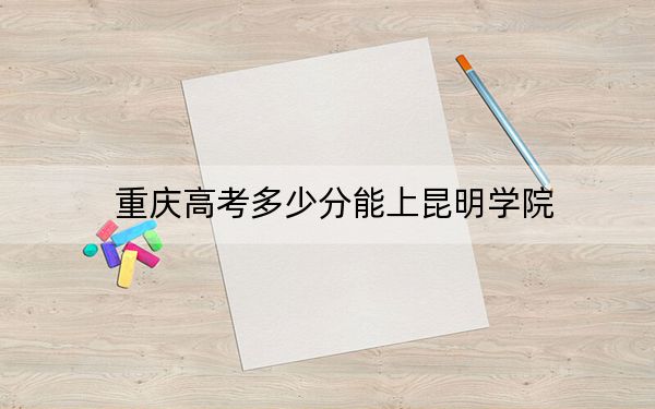 重庆高考多少分能上昆明学院？2024年历史类最低490分 物理类最低491分