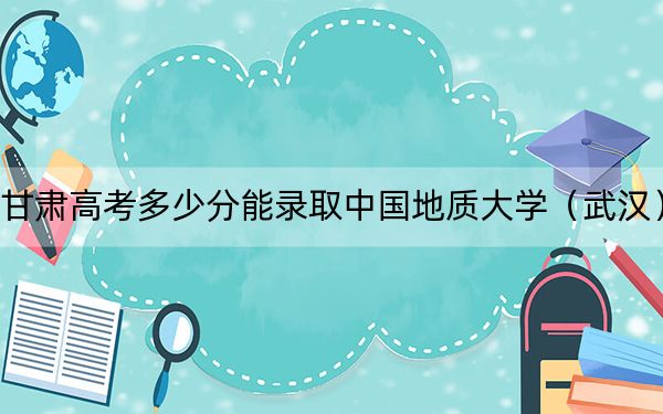 甘肃高考多少分能录取中国地质大学（武汉）？2024年历史类投档线571分 物理类562分