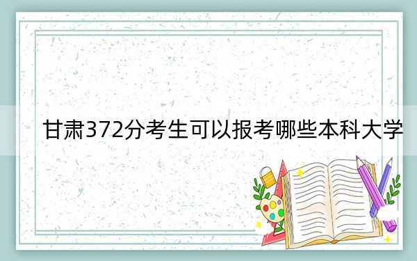 甘肃372分考生可以报考哪些本科大学？（供2025届考生填报志愿参考）