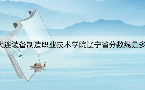 大连装备制造职业技术学院辽宁省分数线是多少？招生计划和学费是多少？
