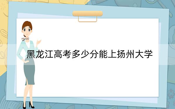 黑龙江高考多少分能上扬州大学？2024年历史类录取分558分 物理类543分