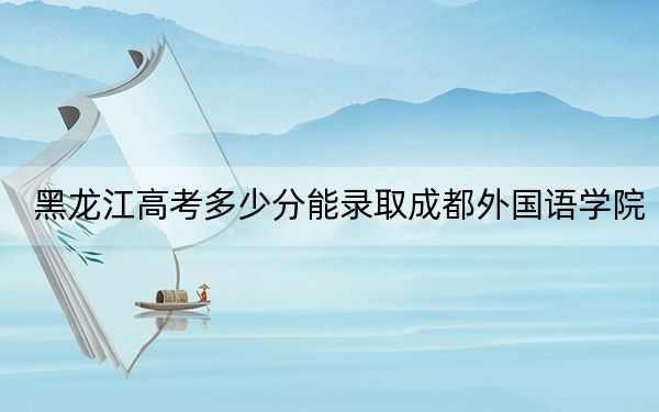 黑龙江高考多少分能录取成都外国语学院？2024年历史类412分 物理类416分