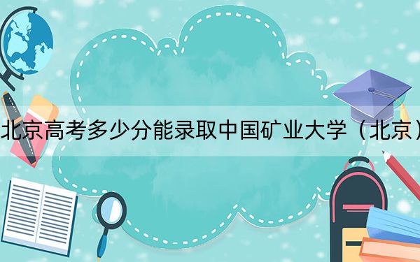 北京高考多少分能录取中国矿业大学（北京）？附2022-2024年院校最低投档线