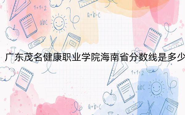 广东茂名健康职业学院海南省分数线是多少？2025年海南考生参考