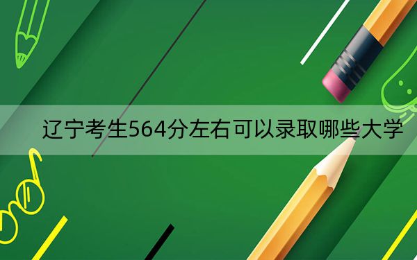 辽宁考生564分左右可以录取哪些大学？（附带2022-2024年564录取名单）
