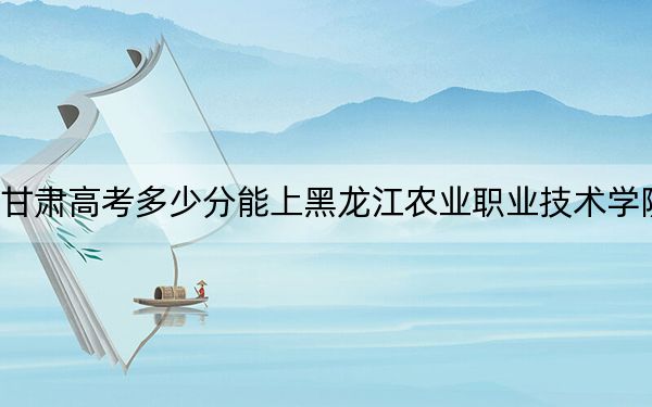 甘肃高考多少分能上黑龙江农业职业技术学院？附2022-2024年最低录取分数线