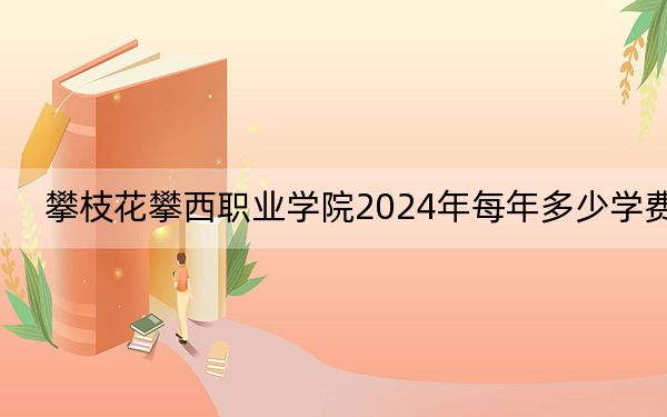 攀枝花攀西职业学院2024年每年多少学费？每年最低10000元最高12000元（供浙江考生参考）