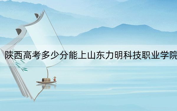 陕西高考多少分能上山东力明科技职业学院？2024年文科投档线260分 理科投档线290分