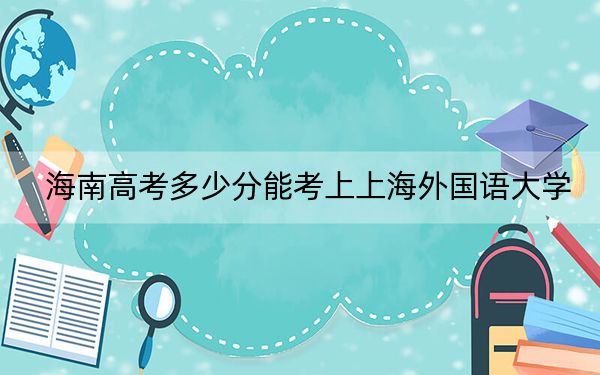 海南高考多少分能考上上海外国语大学？附2022-2024年最低录取分数线