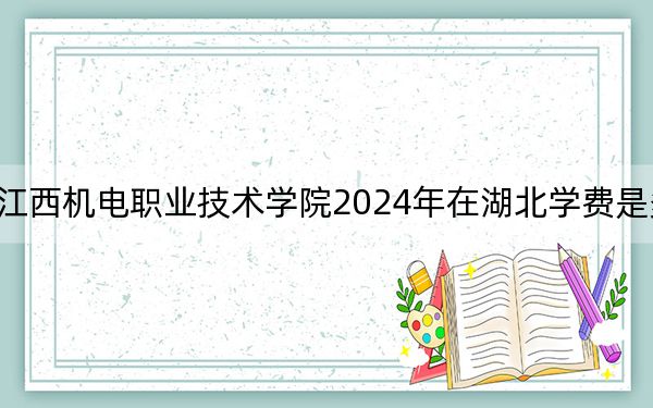 江西机电职业技术学院2024年在湖北学费是多少？湖北考生2025年参考