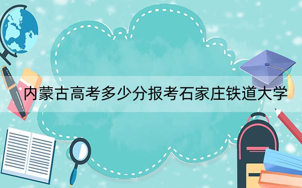 内蒙古高考多少分报考石家庄铁道大学？2024年文科投档线501分 理科最低503分