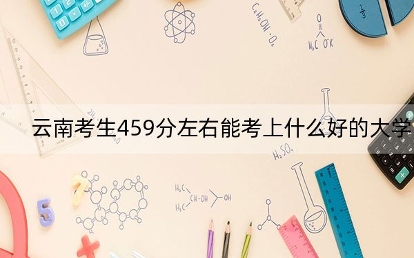 云南考生459分左右能考上什么好的大学？ 2024年录取最低分459的大学