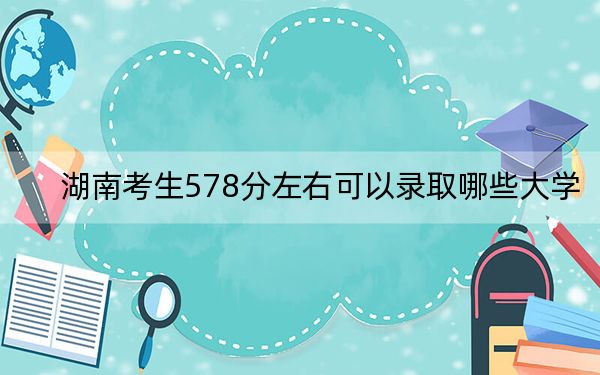 湖南考生578分左右可以录取哪些大学？ 2024年录取最低分578的大学