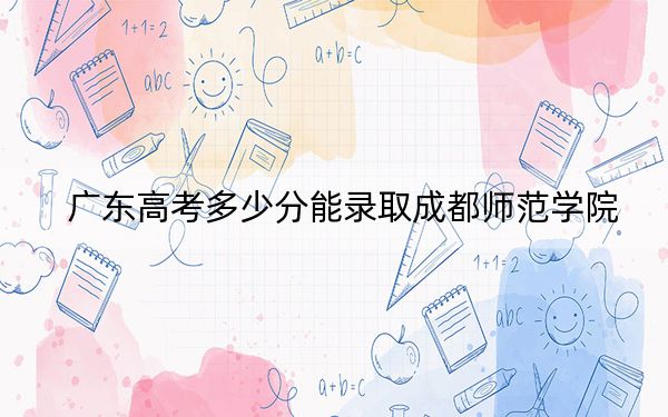 广东高考多少分能录取成都师范学院？2024年历史类最低515分 物理类投档线522分
