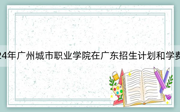 2024年广州城市职业学院在广东招生计划和学费是多少？录取分数线是多少？