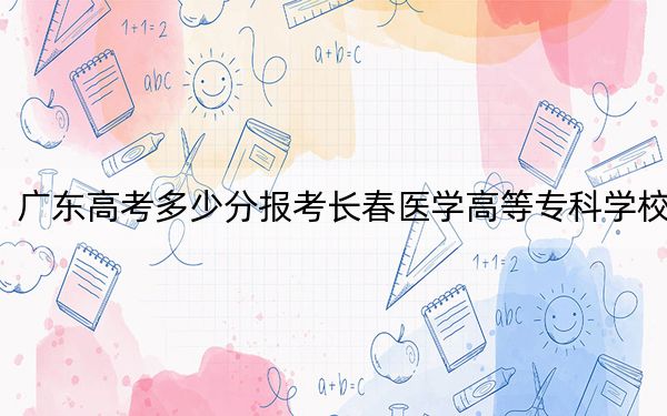 广东高考多少分报考长春医学高等专科学校？2024年历史类录取分476分 物理类录取分494分