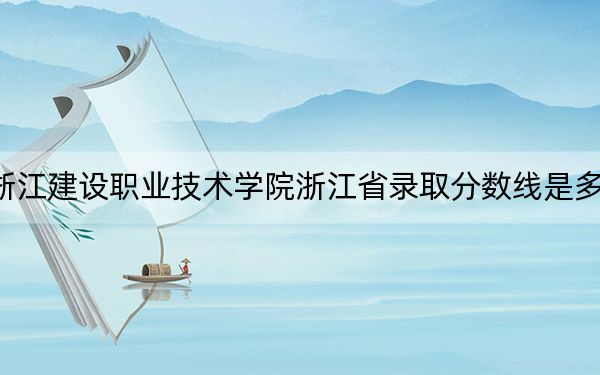 浙江建设职业技术学院浙江省录取分数线是多少?2025年浙江考生参考