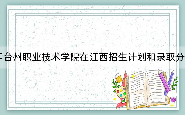 2024年台州职业技术学院在江西招生计划和录取分数线是多少？江西考生2025年参考