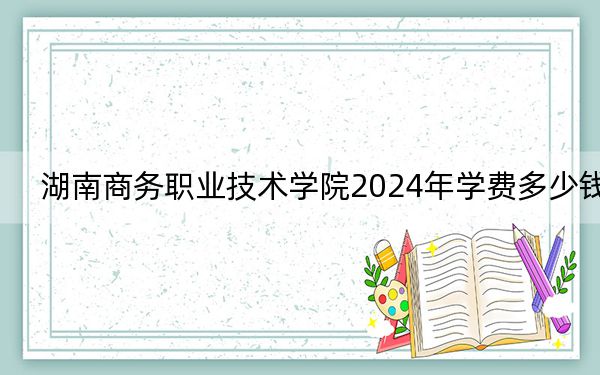 湖南商务职业技术学院2024年学费多少钱?每年最低3200元最高7800元(各专业收费标准)