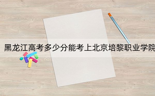 黑龙江高考多少分能考上北京培黎职业学院？2024年历史类331分 物理类投档线288分