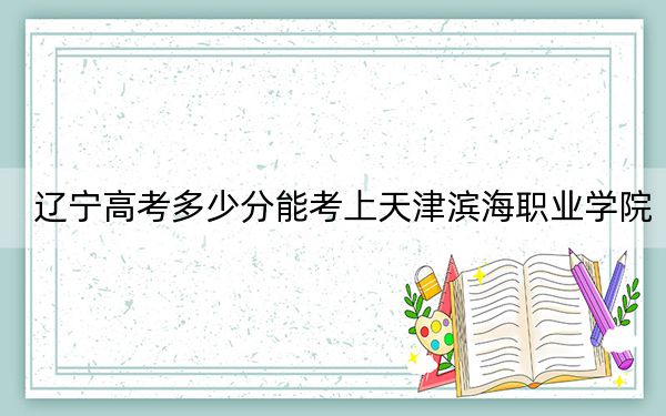 辽宁高考多少分能考上天津滨海职业学院？2024年历史类最低302分 物理类356分