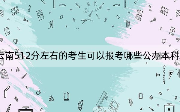 云南512分左右的考生可以报考哪些公办本科大学？（附带2022-2024年512录取名单）