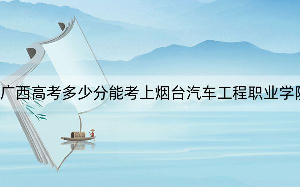 广西高考多少分能考上烟台汽车工程职业学院？附2022-2024年最低录取分数线