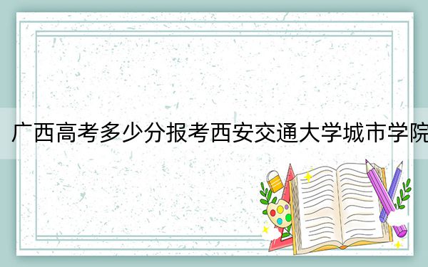 广西高考多少分报考西安交通大学城市学院？2024年历史类投档线401分 物理类投档线372分