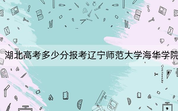 湖北高考多少分报考辽宁师范大学海华学院？附2022-2024年最低录取分数线