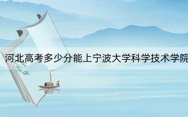 河北高考多少分能上宁波大学科学技术学院？2024年历史类最低468分 物理类最低458分