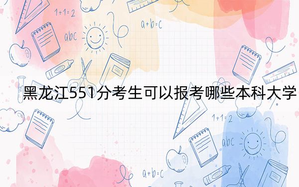 黑龙江551分考生可以报考哪些本科大学？ 2024年录取最低分551的大学