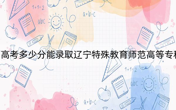 广西高考多少分能录取辽宁特殊教育师范高等专科学校？2024年历史类最低283分 物理类279分