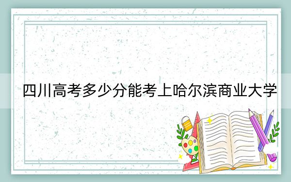 四川高考多少分能考上哈尔滨商业大学？2024年文科537分 理科录取分539分