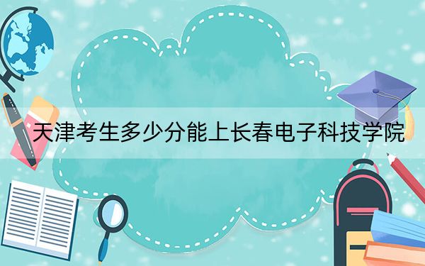 天津考生多少分能上长春电子科技学院?附近三年最低院校投档线