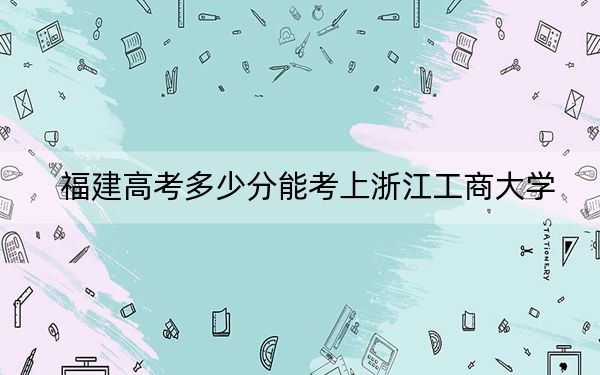 福建高考多少分能考上浙江工商大学？2024年历史类564分 物理类录取分573分