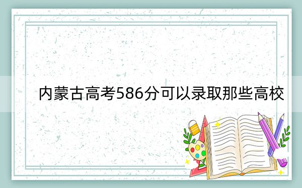 内蒙古高考586分可以录取那些高校？（附带近三年586分大学录取名单）