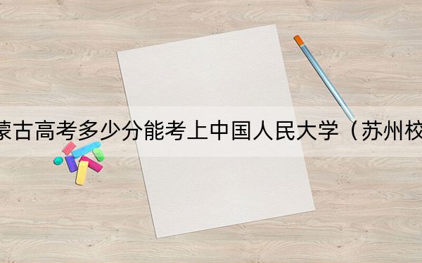 内蒙古高考多少分能考上中国人民大学（苏州校区）？2024年文科投档线607分 理科录取分642分