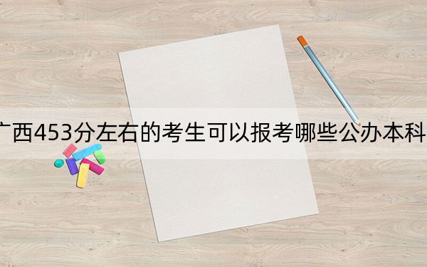 广西453分左右的考生可以报考哪些公办本科大学？