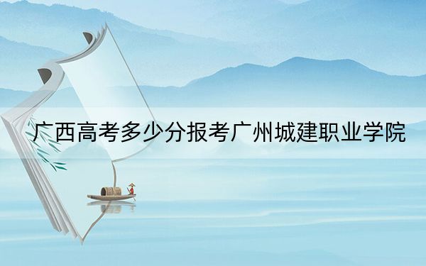 广西高考多少分报考广州城建职业学院？2024年历史类最低208分 物理类最低235分