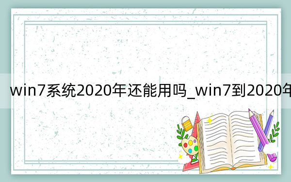 win7系统2020年还能用吗_win7到2020年还能用吗