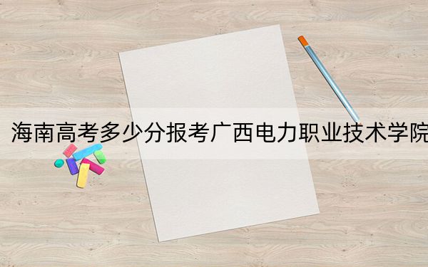 海南高考多少分报考广西电力职业技术学院？2024年最低录取分数线485分