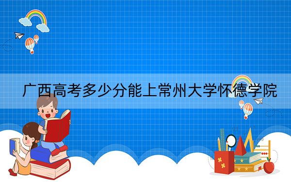 广西高考多少分能上常州大学怀德学院？2024年历史类最低415分 物理类373分