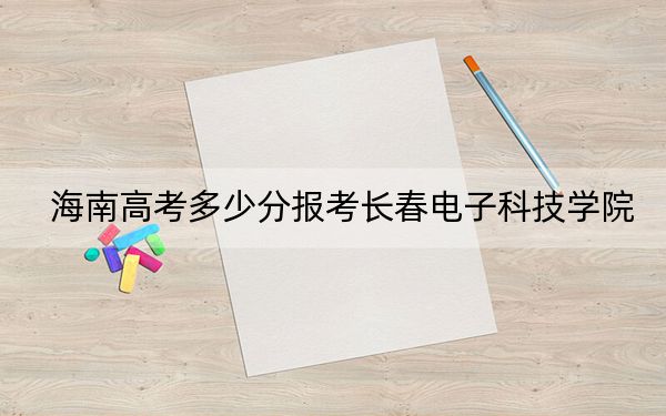 海南高考多少分报考长春电子科技学院？附2022-2024年最低录取分数线