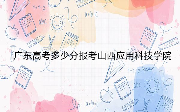 广东高考多少分报考山西应用科技学院？2024年历史类录取分481分 物理类录取分484分