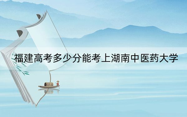福建高考多少分能考上湖南中医药大学？附2022-2024年最低录取分数线